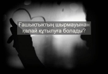 Ғашықтықтың шырмауынан қалай құтылуға болады?