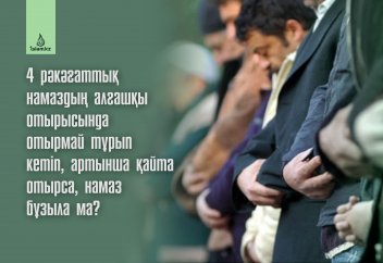 4 рәкәғаттық намаздың алғашқы отырысында отырмай тұрып кетіп, артынша қайта отырса, намаз бұзыла ма?