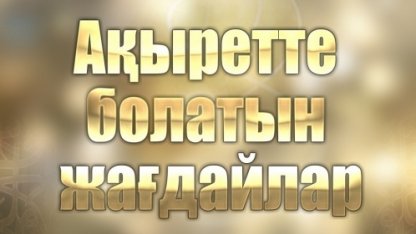 АҚЫРЕТТЕ БОЛАТЫН ЖАҒДАЙЛАР