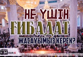 НЕ ҮШІН ҒИБАДАТ ЖАСАУЫМЫЗ КЕРЕК?