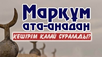 МАРҚҰМ АТА-АНАДАН КЕШІРІМ ҚАЛАЙ СҰРАЛАДЫ?