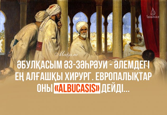 Әбулқасым әз-Зәһрәуи - әлемдегі ең алғашқы хирург. Европалықтар оны «Albucasis» дейді...