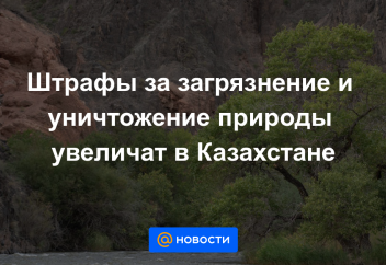 Штрафы за загрязнение и уничтожение природы увеличат в Казахстане